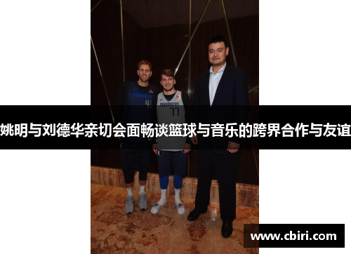 姚明与刘德华亲切会面畅谈篮球与音乐的跨界合作与友谊