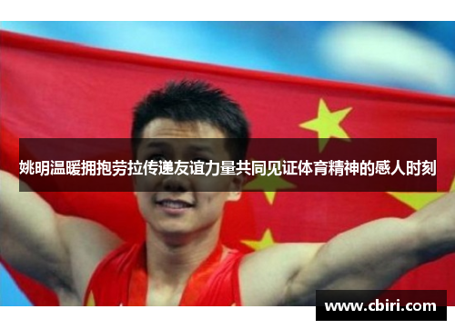 姚明温暖拥抱劳拉传递友谊力量共同见证体育精神的感人时刻